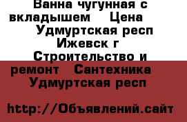 Ванна чугунная с вкладышем. › Цена ­ 2 000 - Удмуртская респ., Ижевск г. Строительство и ремонт » Сантехника   . Удмуртская респ.